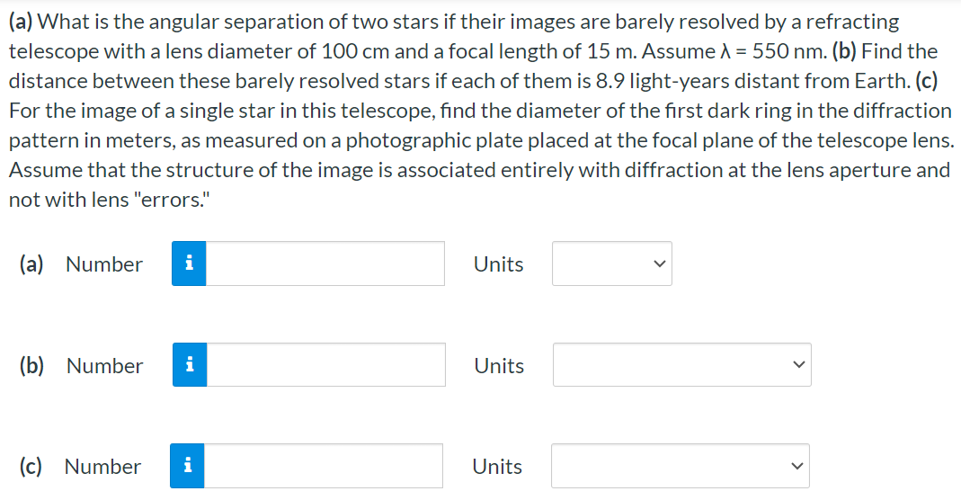 (a) What is the angular separation of two stars if their images are barely resolved by a refracting telescope with a lens diameter of 100 cm and a focal length of 15 m. Assume λ = 550 nm. (b) Find the distance between these barely resolved stars if each of them is 8.9 light-years distant from Earth. (c) For the image of a single star in this telescope, find the diameter of the first dark ring in the diffraction pattern in meters, as measured on a photographic plate placed at the focal plane of the telescope lens. Assume that the structure of the image is associated entirely with diffraction at the lens aperture and not with lens "errors." (a) Number Units (b) Number Units (c) Number Units