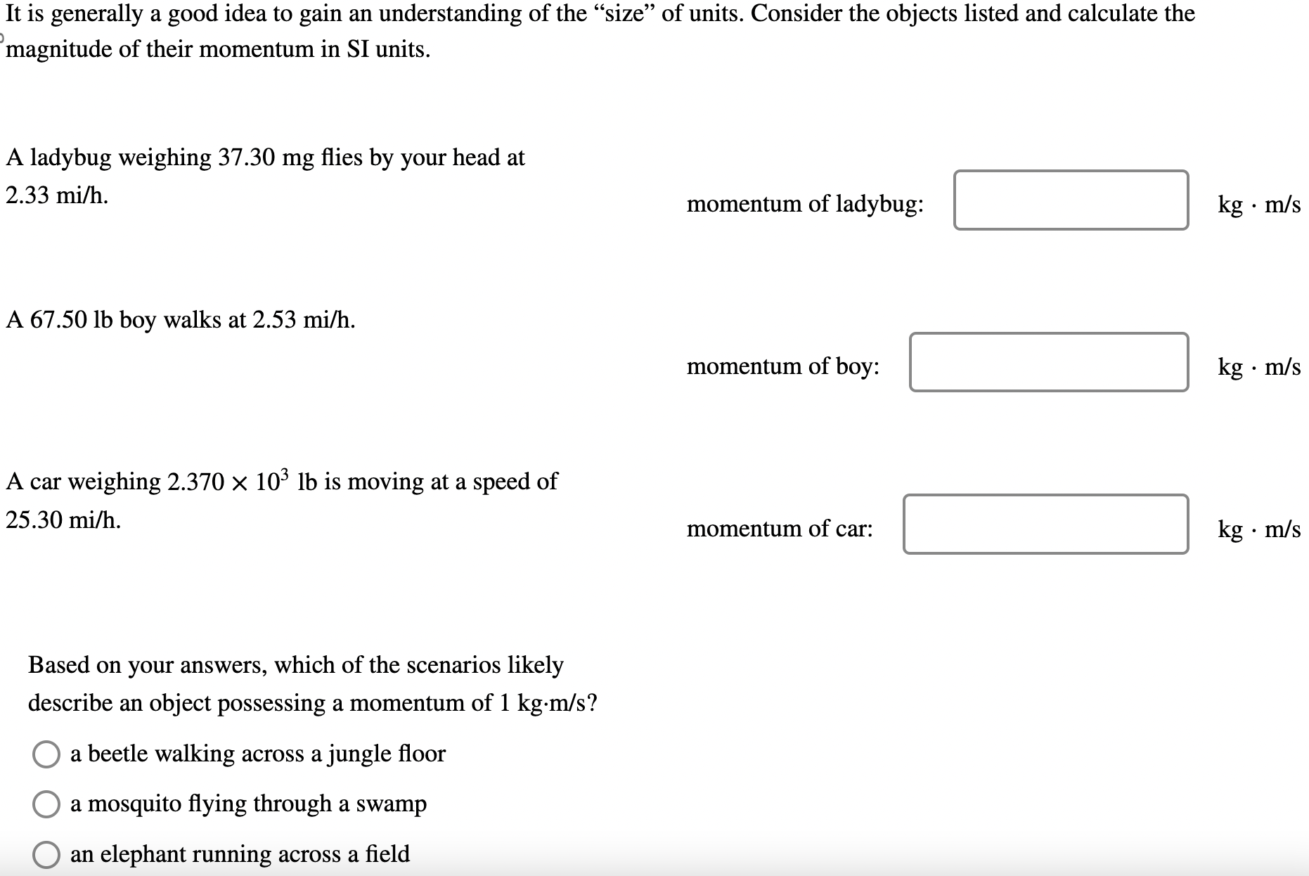 It is generally a good idea to gain an understanding of the "size" of units. Consider the objects listed and calculate the magnitude of their momentum in SI units. A ladybug weighing 37.30 mg flies by your head at 2.33 mi/h momentum of ladybug: kg⋅m/s A 67.50 lb boy walks at 2.53 mi/h. momentum of boy: kg⋅m/s A car weighing 2.370×103 lb is moving at a speed of 25.30 mi/h momentum of car: kg⋅m/s Based on your answers, which of the scenarios likely describe an object possessing a momentum of 1 kg⋅m/s? a beetle walking across a jungle floor a mosquito flying through a swamp an elephant running across a field