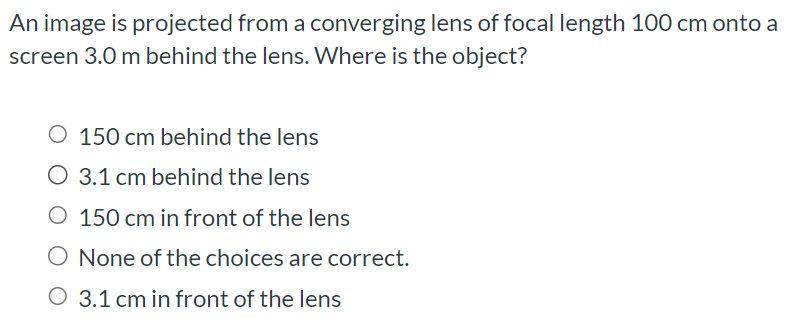 An image is projected from a converging lens of focal length 100 cm onto a screen 3.0 m behind the lens. Where is the object? 150 cm behind the lens 3.1 cm behind the lens 150 cm in front of the lens None of the choices are correct. 3.1 cm in front of the lens