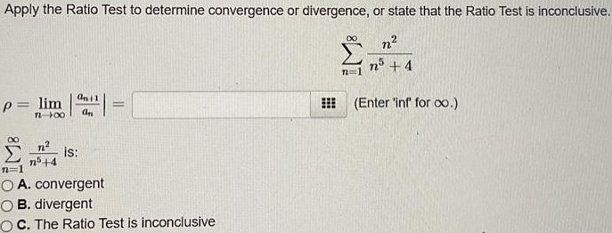 Apply the Ratio Test to determine convergence or divergence, or state that the Ratio Test is inconclusive. ∑ ∞ n=1 n^2/n^5 + 4 ρ = limn→∞ |an+1/an| = (Enter ‘inf’ for ∞.) ∑ ∞ n=1 n^2/n^5 + 4 is: A. convergent B. divergent c. The Ratio Test is inconclusive