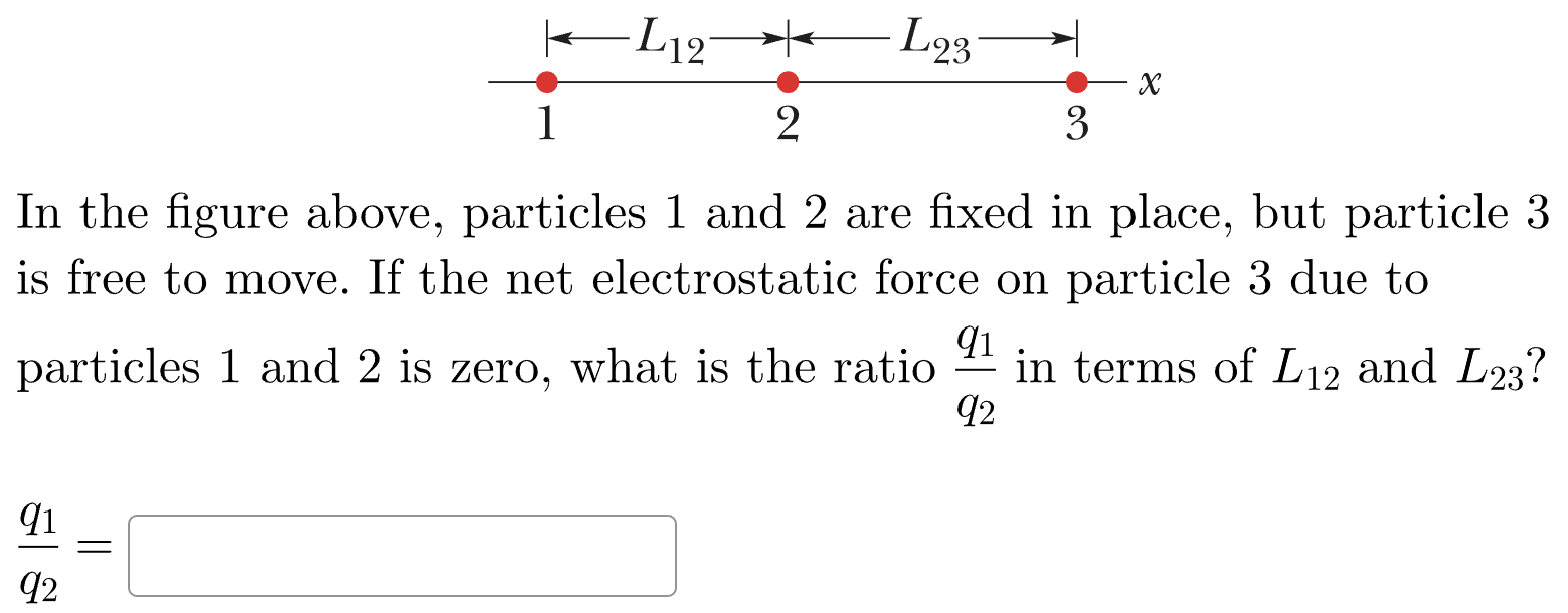 In the figure above, particles 1 and 2 are fixed in place, but particle 3 is free to move. If the net electrostatic force on particle 3 due to particles 1 and 2 is zero, what is the ratio q1 q2 in terms of L12 and L23? q1/q2 =