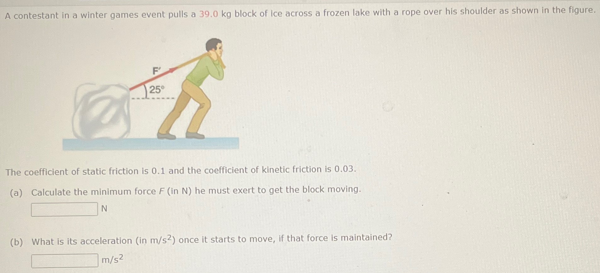 A contestant in a winter games event pulls a 39.0 kg block of ice across a frozen lake with a rope over his shoulder as shown in the figure. The coefficient of static friction is 0.1 and the coefficient of kinetic friction is 0.03 . (a) Calculate the minimum force F (in N) he must exert to get the block moving. N (b) What is its acceleration (in m/s2 ) once it starts to move, if that force is maintained? m/s2