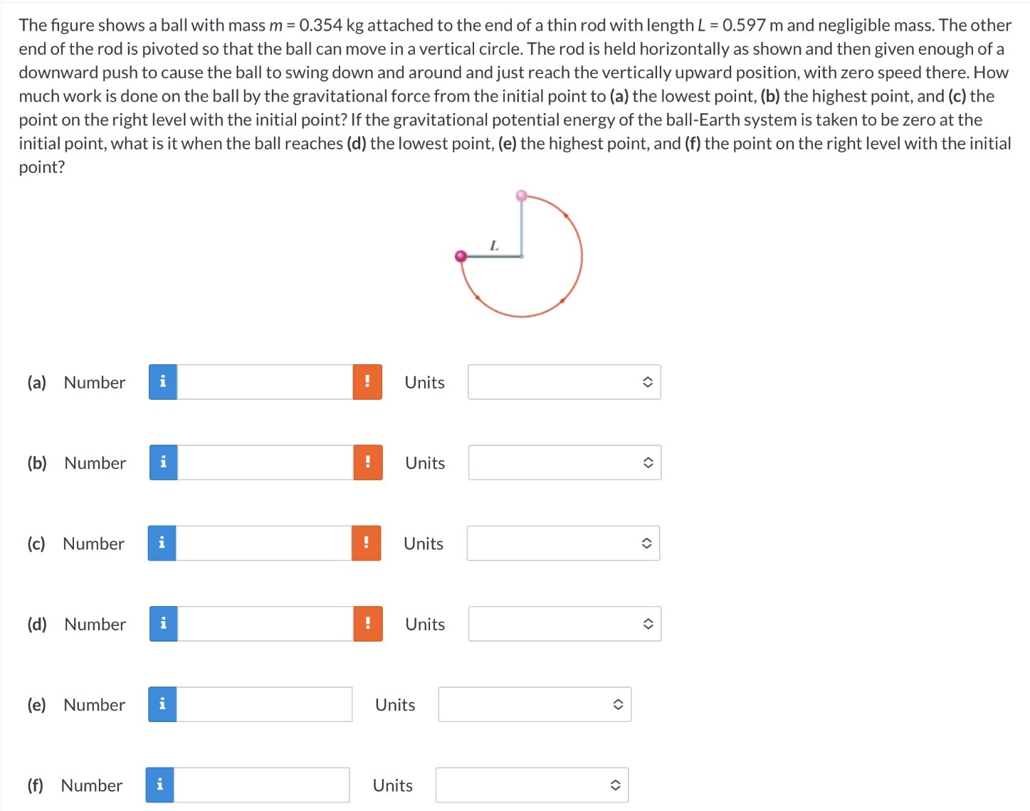 The figure shows a ball with mass m = 0.354 kg attached to the end of a thin rod with length L = 0.597 m and negligible mass. The other end of the rod is pivoted so that the ball can move in a vertical circle. The rod is held horizontally as shown and then given enough of a downward push to cause the ball to swing down and around and just reach the vertically upward position, with zero speed there. How much work is done on the ball by the gravitational force from the initial point to (a) the lowest point, (b) the highest point, and (c) the point on the right level with the initial point? If the gravitational potential energy of the ball-Earth system is taken to be zero at the initial point, what is it when the ball reaches (d) the lowest point, (e) the highest point, and (f) the point on the right level with the initial point? (a) Number Units (b) Number Units (c) Number Units (d) Number Units (e) Number Units (f) Number Units
