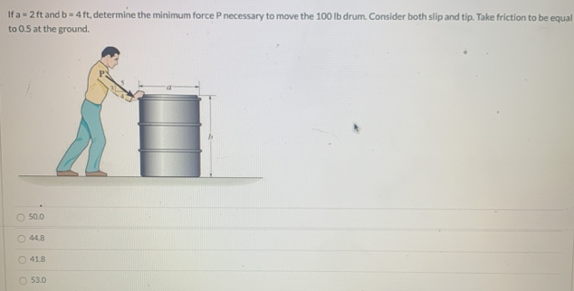 If a = 2 ft and b = 4 ft, determine the minimum force P necessary to move the 100 lb drum. Consider both slip and tip. Take friction to be equal to 0.5 at the ground. 50.0 44.8 41.8 53.0