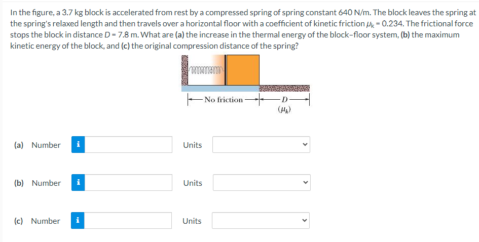 In the figure, a 3.7 kg block is accelerated from rest by a compressed spring of spring constant 640 N/m. The block leaves the spring at the spring's relaxed length and then travels over a horizontal floor with a coefficient of kinetic friction μk = 0.234. The frictional force stops the block in distance D = 7.8 m. What are (a) the increase in the thermal energy of the block-floor system, (b) the maximum kinetic energy of the block, and (c) the original compression distance of the spring? (a) Number Units (b) Number Units (c) Number Units