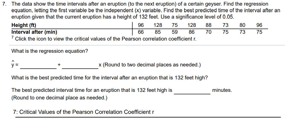 The data show the time intervals after an eruption (to the next eruption) of a certain geyser. Find the regression equation, letting the first variable be the independent (x) variable. Find the best predicted time of the interval after an eruption given that the current eruption has a height of 132 feet. Use a significance level of 0.05. Height (ft) 96 128 75 128 88 73 80 96 Interval after (min) 66 85 59 86 70 75 73 75 7 Click the icon to view the critical values of the Pearson correlation coefficient r. What is the regression equation? yˆ = x (Round to two decimal places as needed.) What is the best predicted time for the interval after an eruption that is 132 feet high? The best predicted interval time for an eruption that is 132 feet high is minutes. (Round to one decimal place as needed.) 7: Critical Values of the Pearson Correlation Coefficient r