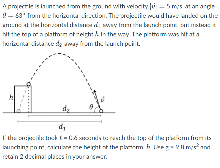 A projectile is launched from the ground with velocity |v→| = 5 m/s, at an angle θ = 63∘ from the horizontal direction. The projectile would have landed on the ground at the horizontal distance d1 away from the launch point, but instead it hit the top of a platform of height h in the way. The platform was hit at a horizontal distance d2 away from the launch point. If the projectile took t = 0.6 seconds to reach the top of the platform from its launching point, calculate the height of the platform, h. Use g = 9.8 m/s2 and retain 2 decimal places in your answer.