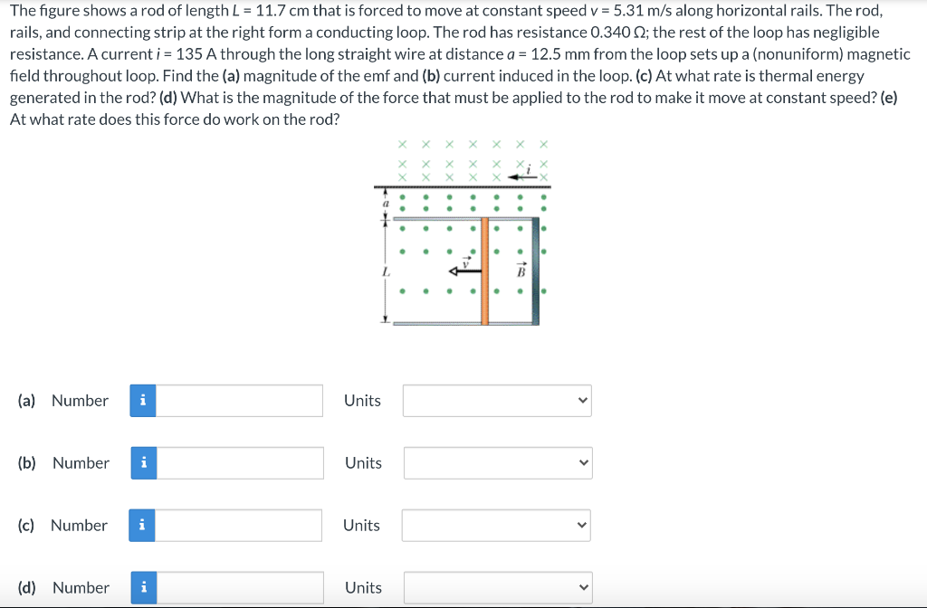 The figure shows a rod of length L = 11.7 cm that is forced to move at constant speed v = 5.31 m/s along horizontal rails. The rod, rails, and connecting strip at the right form a conducting loop. The rod has resistance 0.340 Ω; the rest of the loop has negligible resistance. A current i = 135 A through the long straight wire at distance a = 12.5 mm from the loop sets up a (nonuniform) magnetic field throughout loop. Find the (a) magnitude of the emf and (b) current induced in the loop. (c) At what rate is thermal energy generated in the rod? (d) What is the magnitude of the force that must be applied to the rod to make it move at constant speed? (e) At what rate does this force do work on the rod? (a) Number Units (b) Number Units (c) Number Units (d) Number Units