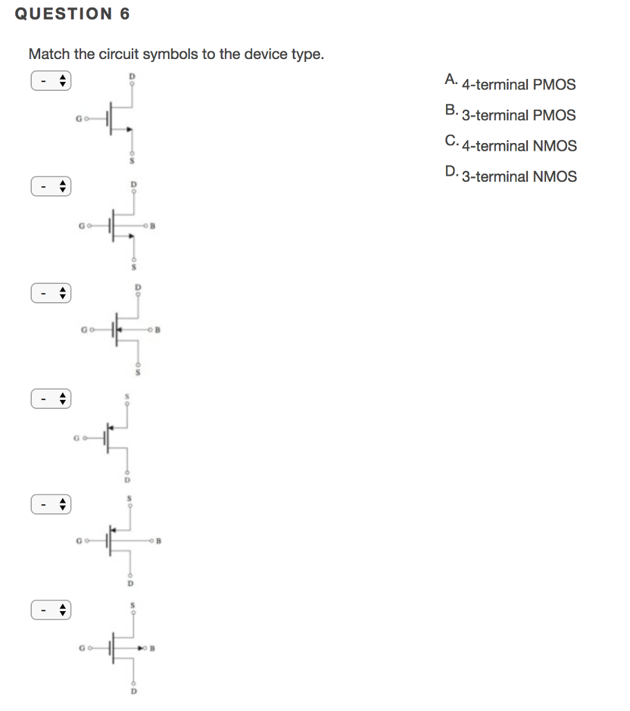 QUESTION 6 Match the circuit symbols to the device type. A. 4-terminal PMOS B. 3-terminal PMOS C. 4-terminal NMOS D. 3-terminal NMOS 