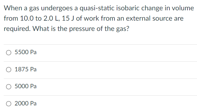 When a gas undergoes a quasi-static isobaric change in volume from 10.0 to 2.0 L, 15 J of work from an external source are required. What is the pressure of the gas? 5500 Pa 1875 Pa 5000 Pa 2000 Pa 