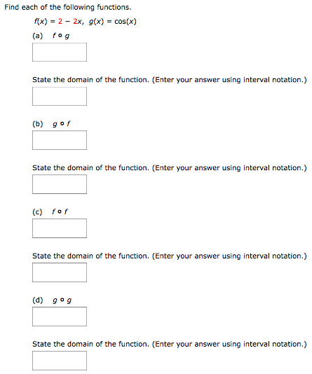 Find each of the following functions. f(x) = 2−2x, g(x) = cos⁡(x) (a) f∘g State the domain of the function. (Enter your answer using interval notation.) (b) g∘f State the domain of the function. (Enter your answer using interval notation.) (c) f∘f State the domain of the function. (Enter your answer using interval notation.) (d) g∘g State the domain of the function. (Enter your answer using interval notation.)