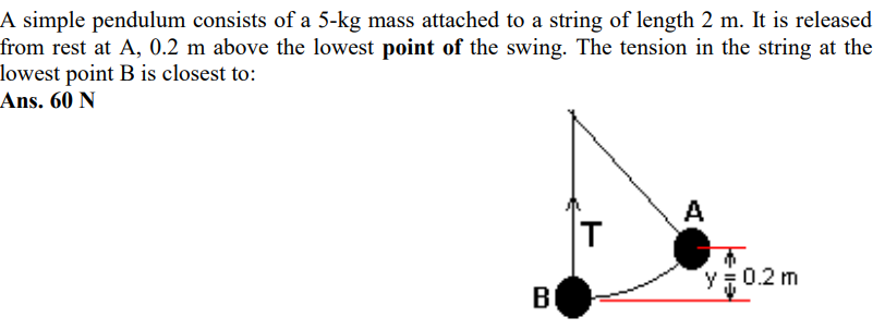 A simple pendulum consists of a 5−kg mass attached to a string of length 2 m. It is released from rest at A, 0.2 m above the lowest point of the swing. The tension in the string at the lowest point B is closest to: Ans. 60 N