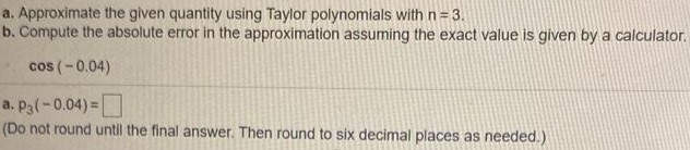 a. Approximate the given quantity using Taylor polynomials with n = 3. b. Compute the absolute error in the approximation assuming the exact value is given by a calculator. cos(−0.04) a. p3(−0.04) = (Do not round until the final answer. Then round to six decimal places as needed. ) 