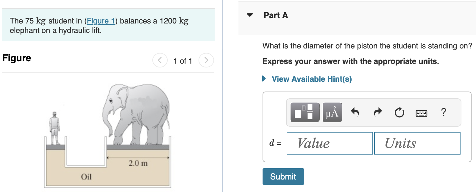 The 75 kg student in (Figure 1) balances a 1200 kg elephant on a hydraulic lift. Figure 1 of 1 Part A What is the diameter of the piston the student is standing on? Express your answer with the appropriate units. View Available Hint(s) d = Part B When a second student joins the first, the height difference between the liquid levels in the right and left pistons is 35 cm. What is the second student's mass? Express your answer with the appropriate units. View Available Hint(s) m =