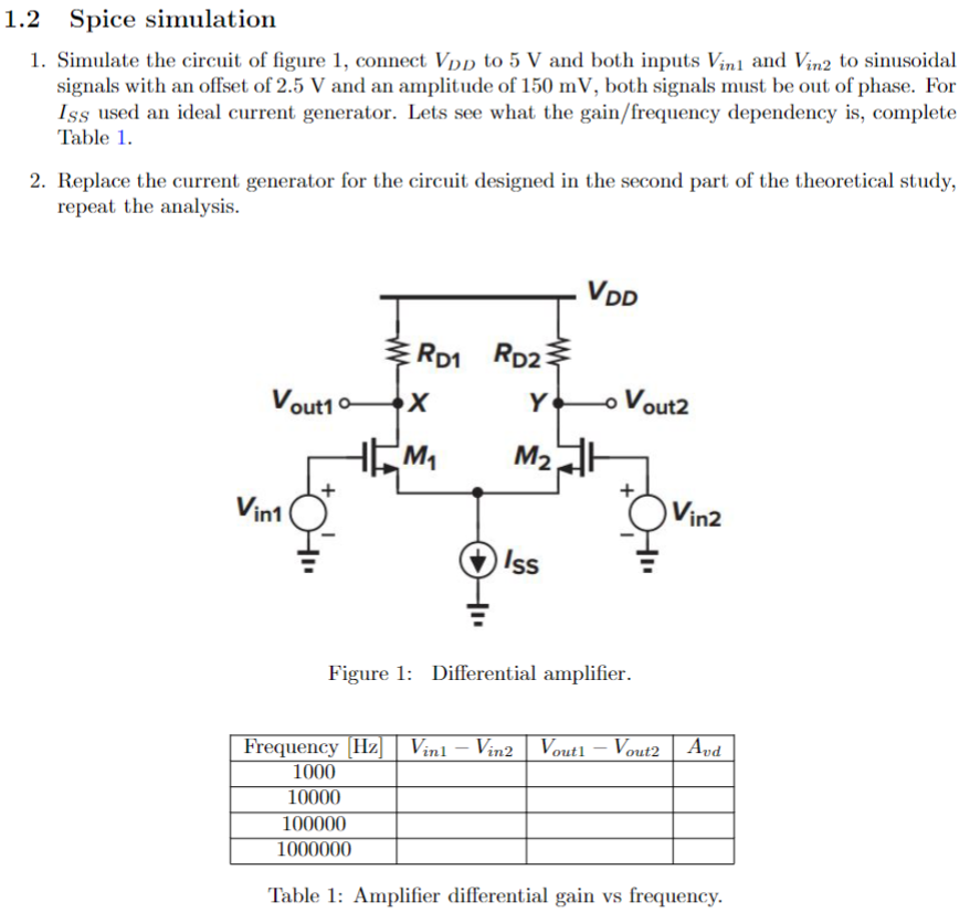 1.2 Spice simulationSimulate the circuit of figure 1 , connect VDD to 5 V and both inputs Vin1 and Vin2 to sinusoidal signals with an offset of 2.5 V and an amplitude of 150 mV, both signals must be out of phase. For ISS used an ideal current generator. Lets see what the gain/frequency dependency is, complete Table 1. Replace the current generator for the circuit designed in the second part of the theoretical study, repeat the analysis. Figure 1: Differential amplifier. Table 1: Amplifier differential gain vs frequency.