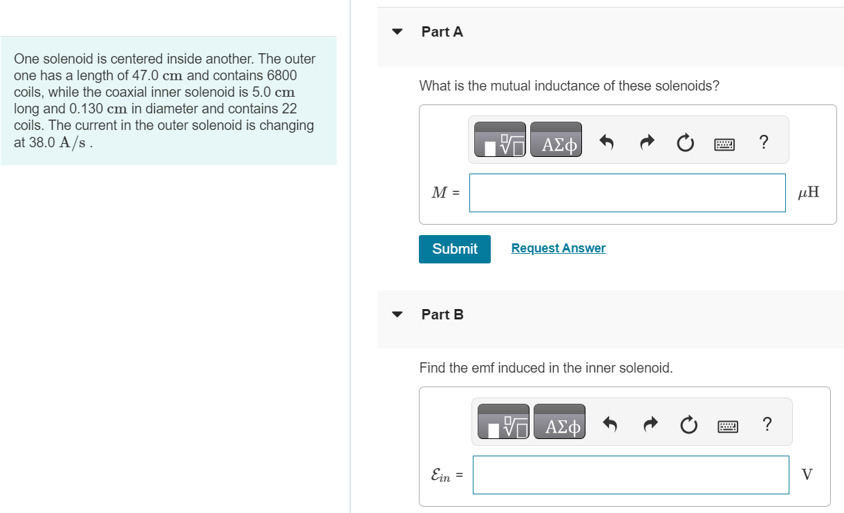 One solenoid is centered inside another. The outer one has a length of 47.0 cm and contains 6800 coils, while the coaxial inner solenoid is 5.0 cm long and 0.130 cm in diameter and contains 22 coils. The current in the outer solenoid is changing at 38.0 A/s. Part A What is the mutual inductance of these solenoids? M = μH Submit Request Answer Part B Find the emf induced in the inner solenoid. Ein = V