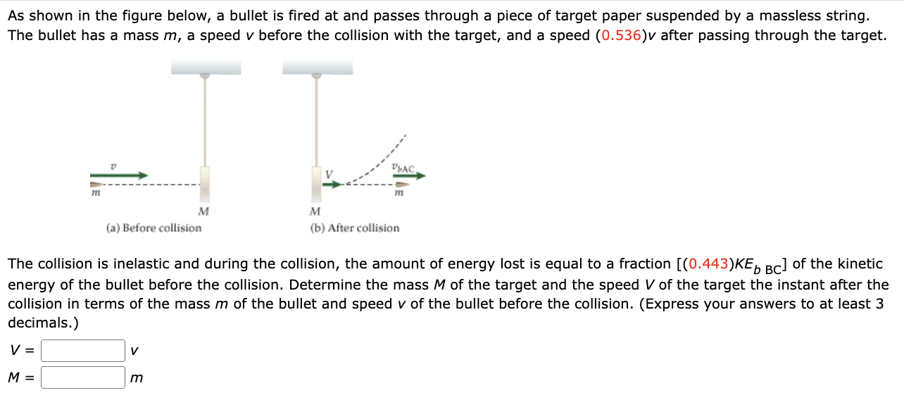 As shown in the figure below, a bullet is fired at and passes through a piece of target paper suspended by a massless string. The bullet has a mass m, a speed v before the collision with the target, and a speed (0.536)v after passing through the target. (a) Before collision (b) After collision The collision is inelastic and during the collision, the amount of energy lost is equal to a fraction [(0.443)KEbBC ] of the kinetic energy of the bullet before the collision. Determine the mass M of the target and the speed V of the target the instant after the collision in terms of the mass m of the bullet and speed v of the bullet before the collision. (Express your answers to at least 3 decimals.) V = v M = m