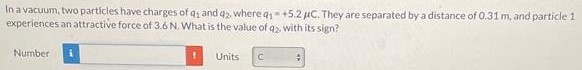 In a vacuum, two particles have charges of q1 and q2, where q1 = +5.2 μC. They are separated by a distance of 0.31 m, and particle 1 experiences an attractive force of 3.6 N. What is the value of q2, with its sign? Number Units