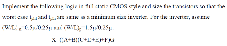 Implement the following logic in full static CMOS style and size the transistors so that the worst case tphl and tph are same as a minimum size inverter. For the inverter, assume (W/L)n = 0.5 μ/0.25 μ and (W/L)p = 1.5 μ/0.25 μ. X = ((A + B)(C + D + E) + F)G