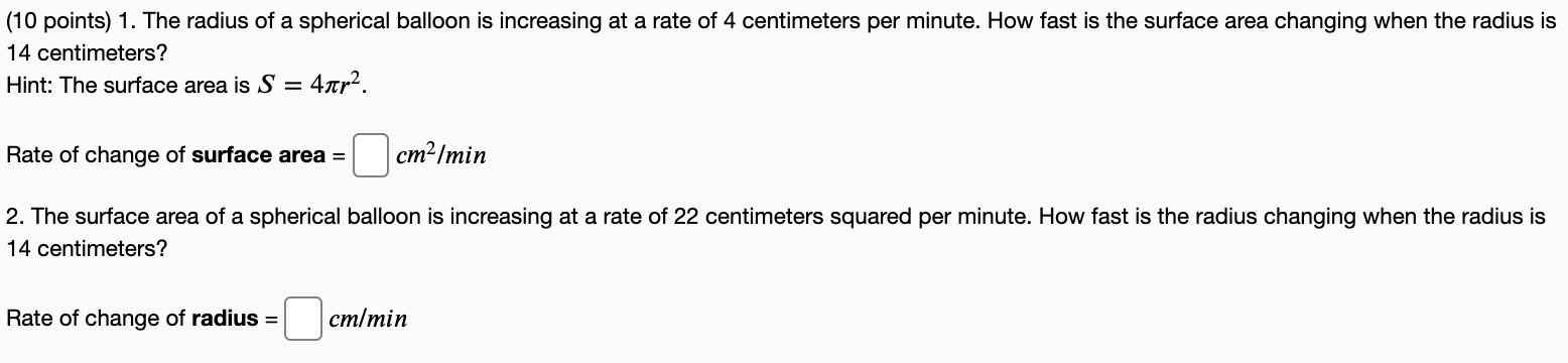 1. The radius of a spherical balloon is increasing at a rate of 4 centimeters per minute. How fast is the surface area changing when the radius is 14 centimeters? Hint: The surface area is S = 4πr2. Rate of change of surface area = cm /min 2. The surface area of a spherical balloon is increasing at a rate of 22 centimeters squared per minute. How fast is the radius changing when the radius is 14 centimeters? Rate of change of radius = cm/min