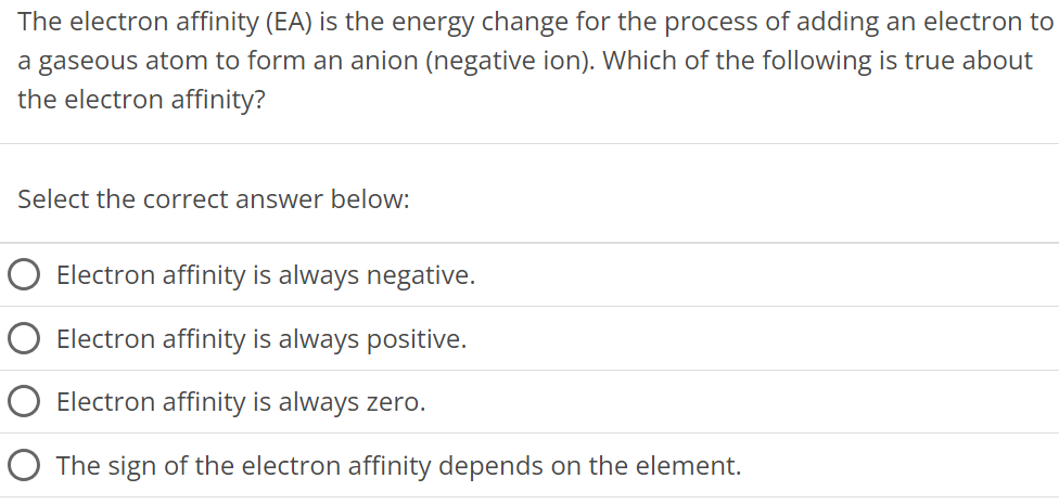 The electron affinity (EA) is the energy change for the process of adding an electron to a gaseous atom to form an anion (negative ion). Which of the following is true about the electron affinity? Select the correct answer below: Electron affinity is always negative. Electron affinity is always positive. Electron affinity is always zero. The sign of the electron affinity depends on the element. 