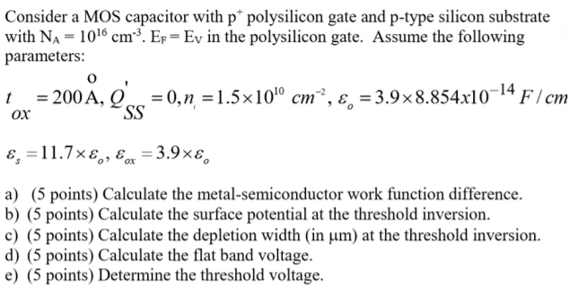 Consider a MOS capacitor with p+ polysilicon gate and p-type silicon substrate with NA = 1016 cm−3, EF = EV in the polysilicon gate. Assume the following parameters: tox = 200 o, QSS′ = 0, ni = 1.5×1010 cm−2, εo = 3.9×8.854×10−14 F/cmεs = 11.7×εo, εox = 3.9×εo a) (5 points) Calculate the metal-semiconductor work function difference. b) (5 points) Calculate the surface potential at the threshold inversion. c) (5 points) Calculate the depletion width (in μm ) at the threshold inversion. d) ( 5 points) Calculate the flat band voltage. e) (5 points) Determine the threshold voltage.