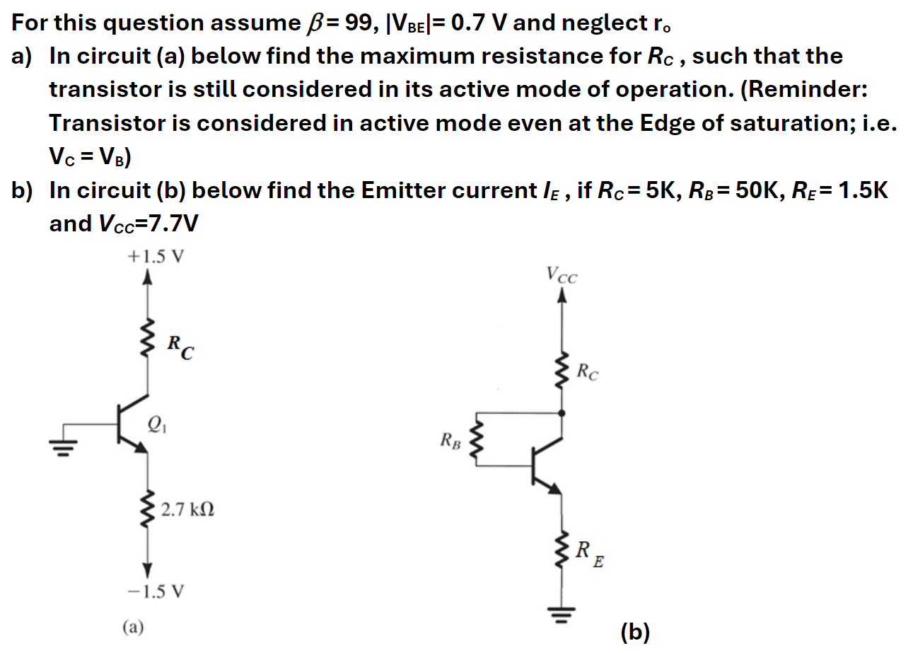 For this question assume β = 99, |VBE| = 0.7 V and neglect ro a) In circuit (a) below find the maximum resistance for RC, such that the transistor is still considered in its active mode of operation. (Reminder: Transistor is considered in active mode even at the Edge of saturation; i. e. VC = VB) b) In circuit (b) below find the Emitter current IE, if RC = 5 K, RB = 50 K, RE = 1.5 K and VcC = 7.7 V (a) (b)