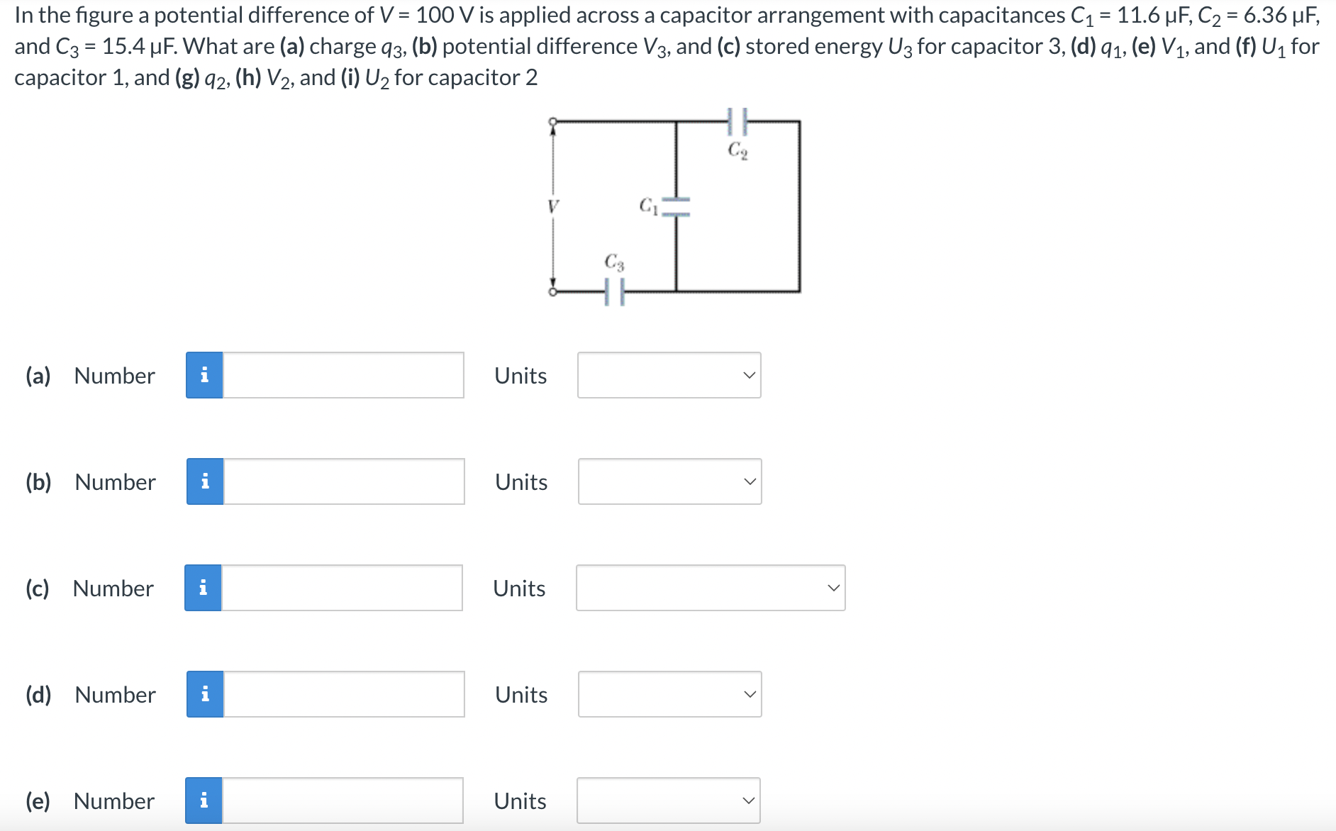 In the figure a potential difference of V = 100 V is applied across a capacitor arrangement with capacitances C1 = 11.6 μF, C2 = 6.36 μF, and C3 = 15.4 μF. What are (a) charge q3, (b) potential difference V3, and (c) stored energy U3 for capacitor 3, (d) q1, (e) V1, and (f) U1 for capacitor 1, and (g)q2, (h) V2, and (i) U2 for capacitor 2 (a) Number Units (b) Number Units (c) Number Units (d) Number Units (e) Number Units