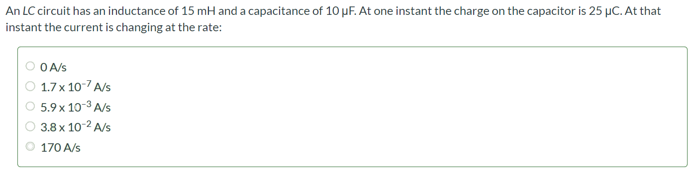 An LC circuit has an inductance of 15 mH and a capacitance of 10 µF. At one instant the charge on the capacitor is 25 µC. At that instant the current is changing at the rate: 0 A/s 1.7 × 10-7 A/s 5.9 × 10-3 A/s 3.8 × 10-2 A/s 170 A/s