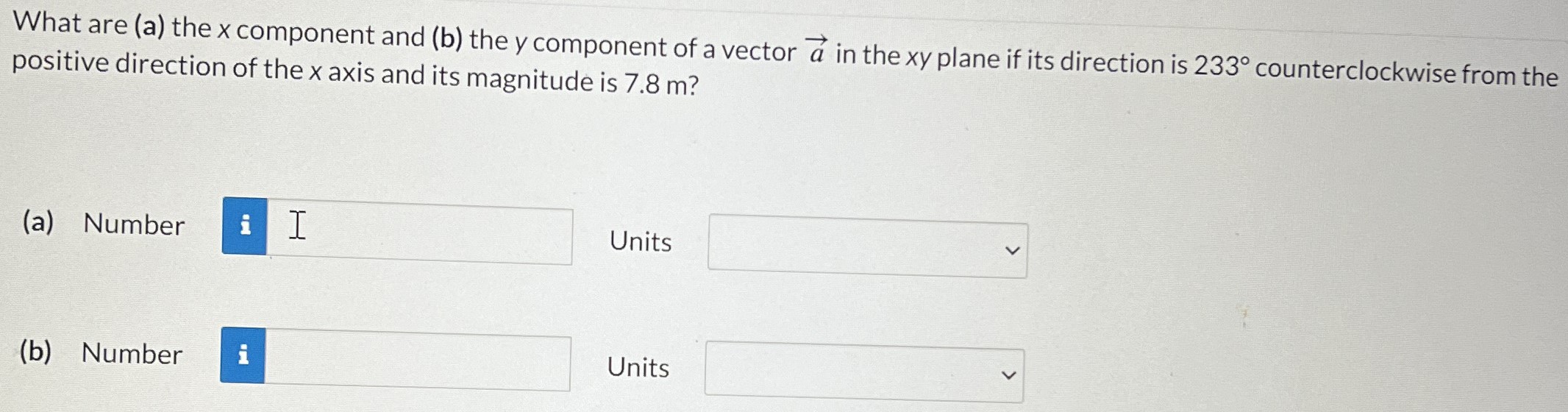 What are (a) the x component and (b) the y component of a vector a→ in the xy plane if its direction is 233∘ counterclockwise from the positive direction of the x axis and its magnitude is 7.8 m? (a) Number Units (b) Number Units