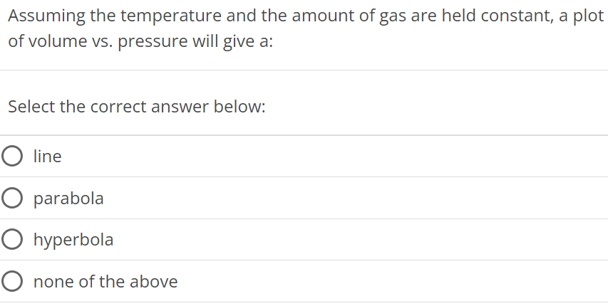 Assuming the temperature and the amount of gas are held constant, a plot of volume vs. pressure will give a: Select the correct answer below: line parabola hyperbola none of the above