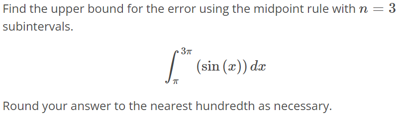 Find the upper bound for the error using the midpoint rule with n = 3 subintervals. ∫ 3π π (sin(x))dx Round your answer to the nearest hundredth as necessary.