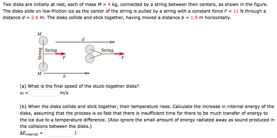 Two disks are initially at rest, each of mass M = 4 kg, connected by a string between their centers, as shown in the figure. The disks slide on low-friction ice as the center of the string is pulled by a string with a constant force F = 11 N through a distance d = 2.6 m. The disks collide and stick together, having moved a distance b = 1.9 m horizontally. (a) What is the final speed of the stuck-together disks? vf = m/s (b) When the disks collide and stick together, their temperature rises. Calculate the increase in internal energy of the disks, assuming that the process is so fast that there is insufficient time for there to be much transfer of energy to the ice due to a temperature difference. (Also ignore the small amount of energy radiated away as sound produced in the collisions between the disks.) ΔEinternal = J