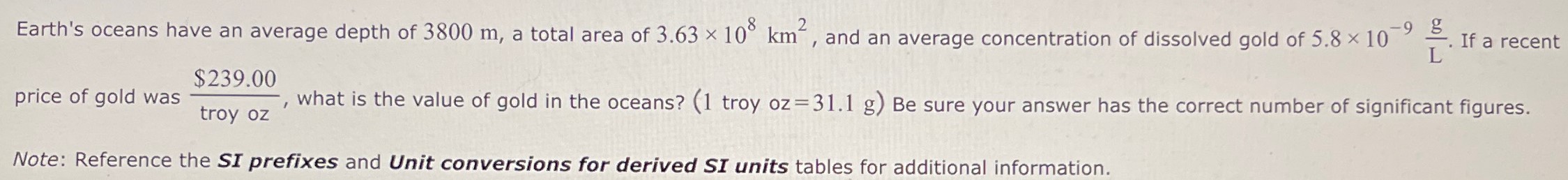 Earth's oceans have an average depth of 3800 m, a total area of 3.63×108 km2, and an average concentration of dissolved gold of 5.8×10−9 g L. If a recent price of gold was $239.00 troy oz , what is the value of gold in the oceans? ( 1 troy oz = 31.1 g) Be sure your answer has the correct number of significant figures. Note: Reference the SI prefixes and Unit conversions for derived SI units tables for additional information.