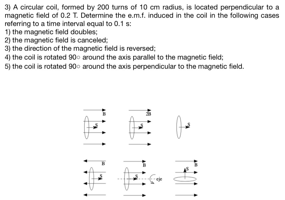 A circular coil, formed by 200 turns of 10 cm radius, is located perpendicular to a magnetic field of 0.2 T. Determine the e.m.f. induced in the coil in the following cases referring to a time interval equal to 0.1 s: the magnetic field doubles; the magnetic field is canceled; the direction of the magnetic field is reversed; the coil is rotated 90∘ around the axis parallel to the magnetic field; the coil is rotated 90∘ around the axis perpendicular to the magnetic field.