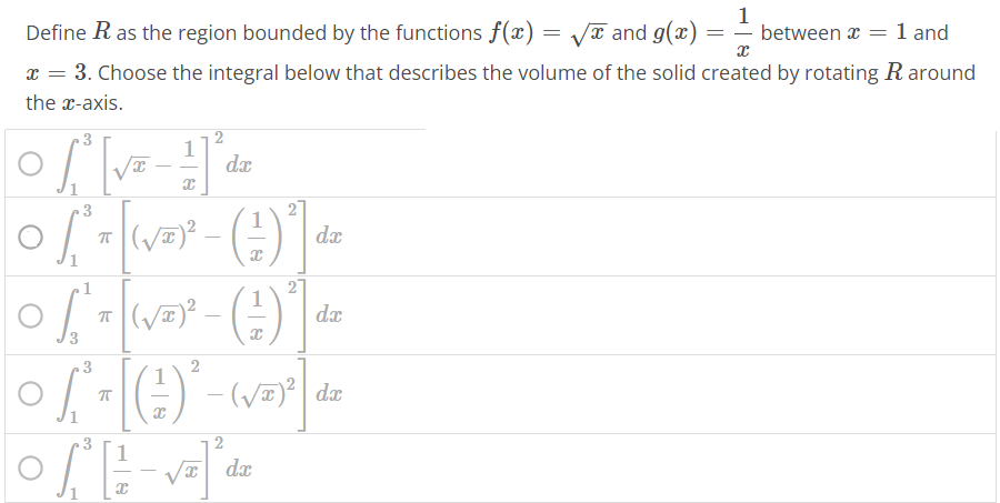 Define R as the region bounded by the functions f(x) = √x and g(x) = 1 x between x = 1 and x = 3. Choose the integral below that describes the volume of the solid created by rotating R around the x-axis. ∫1 3 [√x – 1/x ] 2 dx ∫1 3 π [(√x)^2 - ( 1/x )^2 ] dx ∫3 1 π [(√x)^2 - ( 1/x )^2 ] dx ∫1 3 π [( 1/x )^2 - (√x)^2 ] dx ∫1 3 [ 1/x - √x]^2 dx