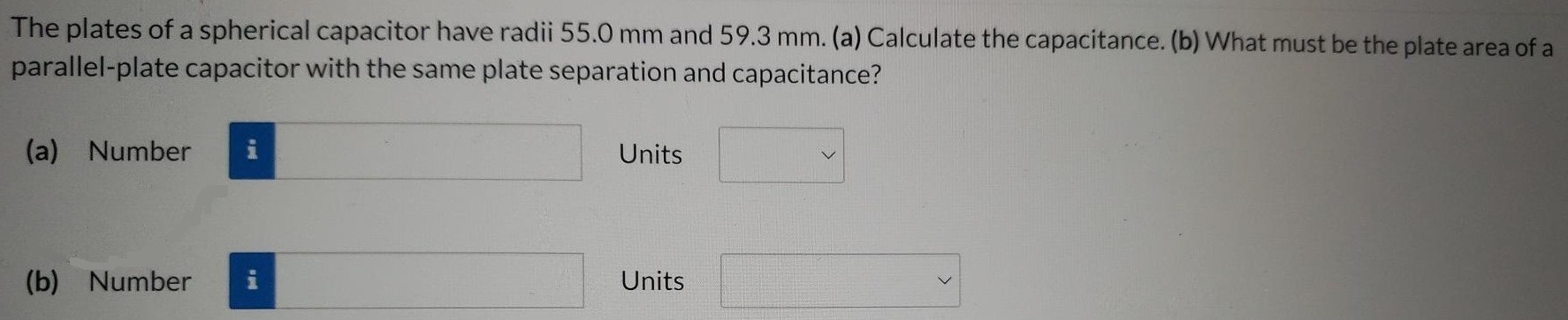 The plates of a spherical capacitor have radii 55.0 mm and 59.3 mm. (a) Calculate the capacitance. (b) What must be the plate area of a parallel-plate capacitor with the same plate separation and capacitance? (a) Number Units (b) Number Units