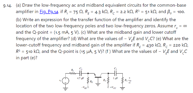 9.14. (a) Draw the low-frequency ac and midband equivalent circuits for the common-base amplifier in Fig.P9.14. if Rl = 75 Ω, RE = 4.3 kΩ, RC = 2.2 kΩ, R3 = 51 kΩ, and β0 = 100. (b) Write an expression for the transfer function of the amplifier and identify the location of the two low-frequency poles and two low-frequency zeros. Assume r0 = ∞ and the Q-point = (1.5 mA, 5 V). (c) What are the midband gain and lower cutoff frequency of the amplifier? (d) What are the values of −VEE and VCC? (e) What are the lower-cutoff frequency and midband gain of the amplifier if RE = 430 kΩ, RC = 220 kΩ, R3 = 510 kΩ, and the Q-point is (15 μA, 5 V) ? (f) What are the values of −VEE and VCC in part (e)? 