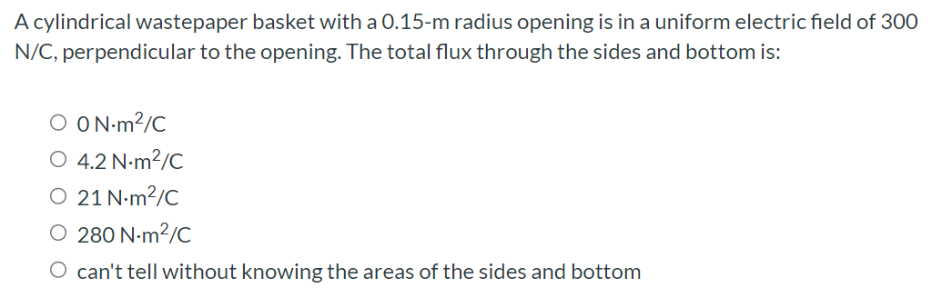 A cylindrical wastepaper basket with a 0.15-m radius opening is in a uniform electric field of 300 N/C, perpendicular to the opening. The total flux through the sides and bottom is: 0 N⋅m2/C 4.2 N ⋅m2/C 21 N⋅m2/C 280 N⋅m2/C can't tell without knowing the areas of the sides and bottom