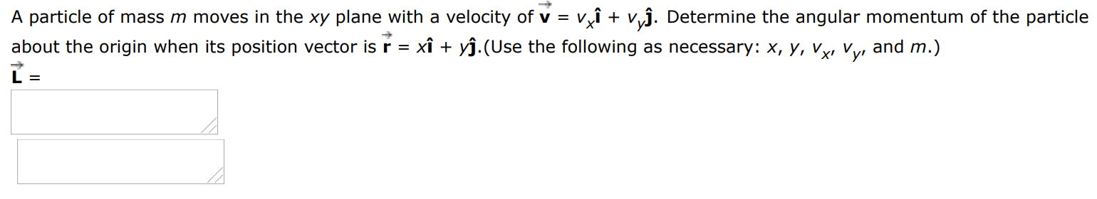 A particle of mass m moves in the xy plane with a velocity of v→ = vxı^ + vyj^. Determine the angular momentum of the particle about the origin when its position vector is r→ = xi^ + yj^. (Use the following as necessary: x, y, vx, vy, and m. ) L→ = 