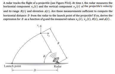 A radar tracks the flight of a projectile (see Figure P3.6). At time t, the radar measures the horizontal component vx(t) and the vertical component vy(t) of the projectile's velocity and its range R(t) and elevation ϕ(t). Are these measurements sufficient to compute the horizontal distance D from the radar to the launch point of the projectile? If so, derive the expression for D as a function of g and the measured values vx(t), vy(t), R(t), and ϕ(t). 