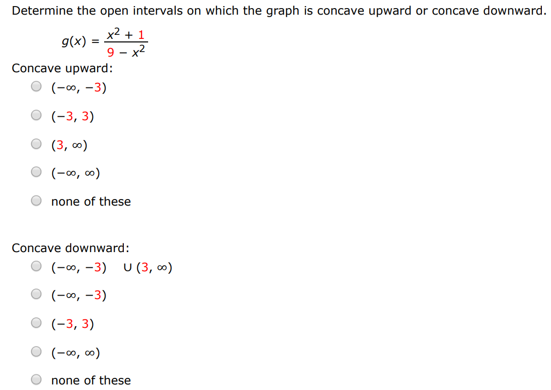 Determine the open intervals on which the graph is concave upward or concave downward. g(x) = x2+1 9−x2 Concave upward: (−∞, −3) (−3, 3) (3, ∞) (−∞, ∞) none of these Concave downward: (−∞, −3)∪(3, ∞) (−∞, −3) (−3, 3) (−∞, ∞) none of these 