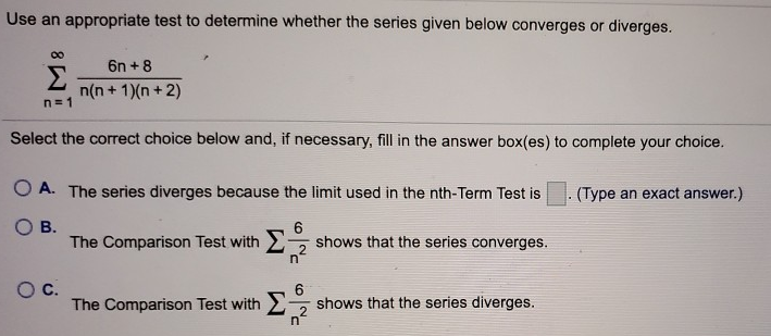 Use an appropriate test to determine whether the series given below converges or diverges. Σ∞ n=1 6n + 8/n(n + 1)(n + 2) Select the correct choice below and, if necessary, fill in the answer box(es) to complete your choice. A. The series diverges because the limit used in the nthTerm Test is . (Type an exact answer.) B. The Comparison Test with Σ 6/n^2 shows that the series converges. C. The Comparison Test with Σ 6/n^2 shows that the series diverges.