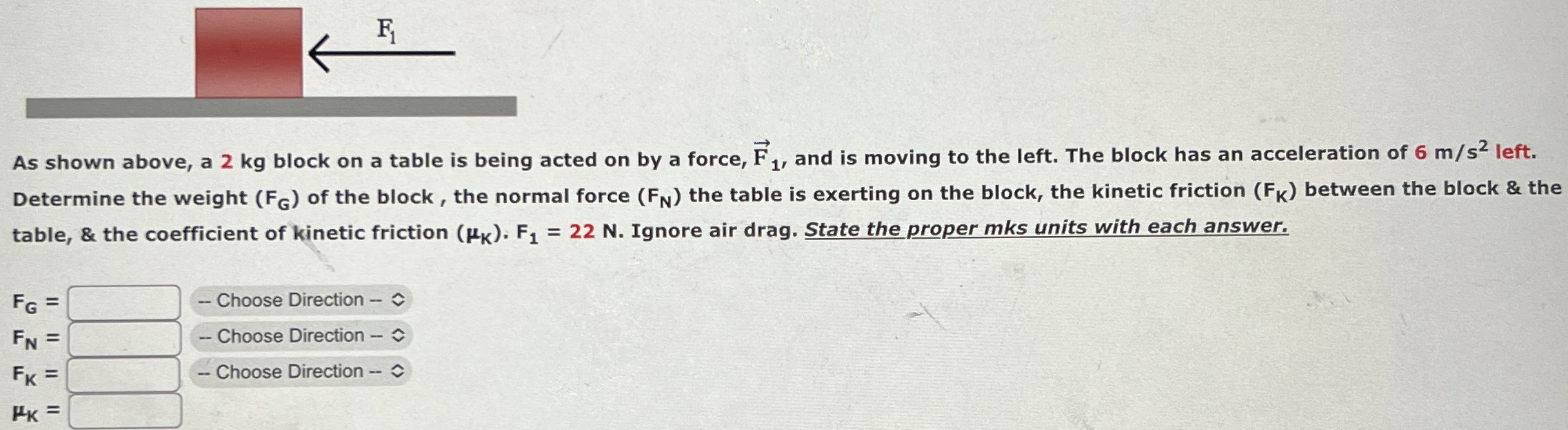 As shown above, a 2 kg block on a table is being acted on by a force, F→1, and is moving to the left. The block has an acceleration of 6 m/s2 left. Determine the weight (FG) of the block, the normal force (FN) the table is exerting on the block, the kinetic friction (FK) between the block & the table, & the coefficient of kinetic friction (μK)⋅ F1 = 22 N. Ignore air drag. State the proper mks units with each answer. FG = Choose Direction FN = Choose Direction FK = Choose Direction μK =