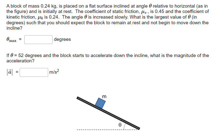 A block of mass 0.24 kg, is placed on a flat surface inclined at angle θ relative to horizontal (as in the figure) and is initially at rest. The coefficient of static friction, μs, is 0.45 and the coefficient of kinetic friction, μk is 0.24. The angle θ is increased slowly. What is the largest value of θ (in degrees) such that you should expect the block to remain at rest and not begin to move down the incline? θmax = degrees If θ = 52 degrees and the block starts to accelerate down the incline, what is the magnitude of the acceleration? |a→| = m/s2