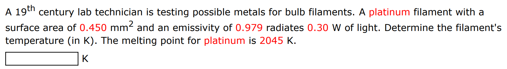 A 19th century lab technician is testing possible metals for bulb filaments. A platinum filament with a surface area of 0.450 mm2 and an emissivity of 0.979 radiates 0.30 W of light. Determine the filament's temperature (in K). The melting point for platinum is 2045 K. K