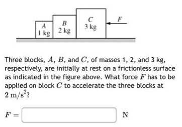 Three blocks, A, B, and C, of masses 1, 2, and 3 kg, respectively, are initially at rest on a frictionless surface as indicated in the figure above. What force F has to be applied on block C to accelerate the three blocks at 2 m/s2? F = N