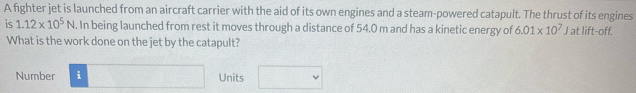 A fighter jet is launched from an aircraft carrier with the aid of its own engines and a steam-powered catapult. The thrust of its engines is 1.12×105 N. In being launched from rest it moves through a distance of 54.0 m and has a kinetic energy of 6.01×107 J at lift-off. What is the work done on the jet by the catapult? Number Units