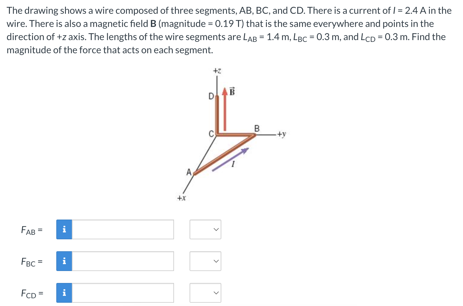 The drawing shows a wire composed of three segments, AB, BC, and CD. There is a current of I = 2.4 A in the wire. There is also a magnetic field B (magnitude = 0.19 T) that is the same everywhere and points in the direction of +z axis. The lengths of the wire segments are LAB = 1.4 m, LBC = 0.3 m, and LCD = 0.3 m. Find the magnitude of the force that acts on each segment. FAB = FBC = FCD = 