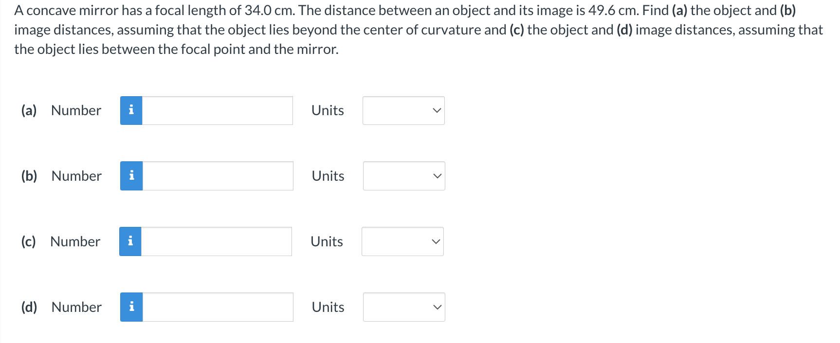 A concave mirror has a focal length of 34.0 cm. The distance between an object and its image is 49.6 cm. Find (a) the object and (b) image distances, assuming that the object lies beyond the center of curvature and (c) the object and (d) image distances, assuming that the object lies between the focal point and the mirror. (a) Number Units (b) Number Units (c) Number Units (d) Number Units